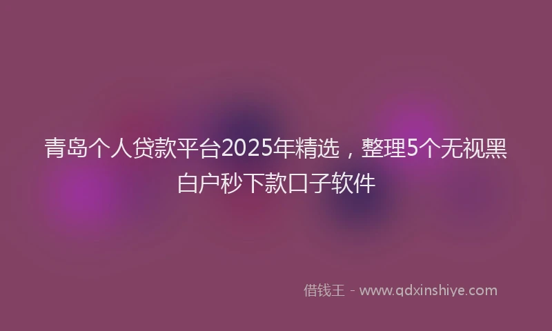 青岛个人贷款平台2025年精选，整理5个无视黑白户秒下款口子软件