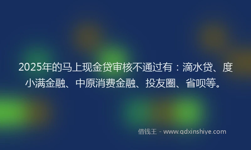 2025年的马上现金贷审核不通过有：滴水贷、度小满金融、中原消费金融、投友圈、省呗等。