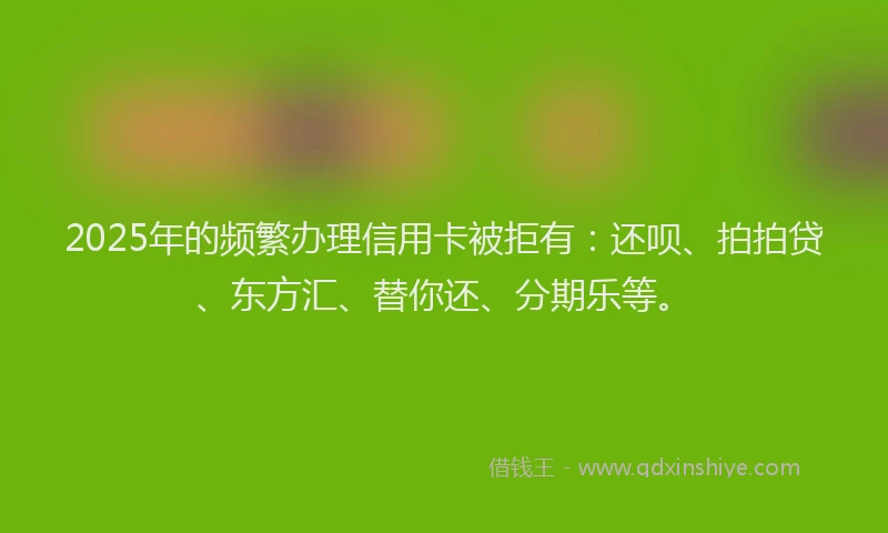 2025年的频繁办理信用卡被拒有：还呗、拍拍贷、东方汇、替你还、分期乐等。