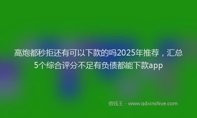 高炮都秒拒还有可以下款的吗2025年推荐，汇总5个综合评分不足有负债都能下款app