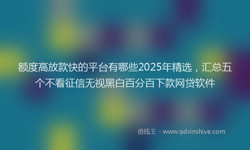 额度高放款快的平台有哪些2025年精选，汇总五个不看征信无视黑白百分百下款网贷软件
