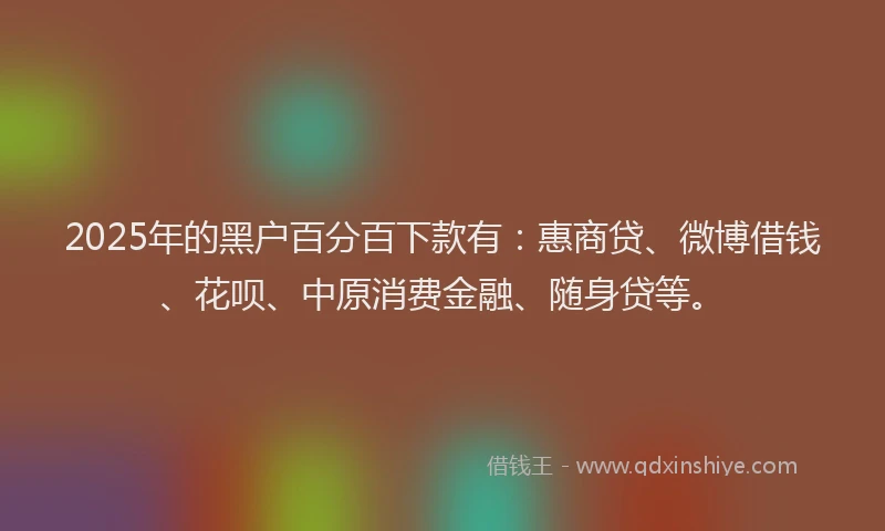 2025年的黑户百分百下款有：惠商贷、微博借钱、花呗、中原消费金融、随身贷等。