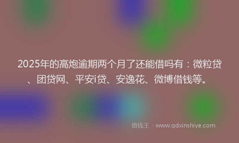 2025年的高炮逾期两个月了还能借吗有：微粒贷、团贷网、平安i贷、安逸花、微博借钱等。