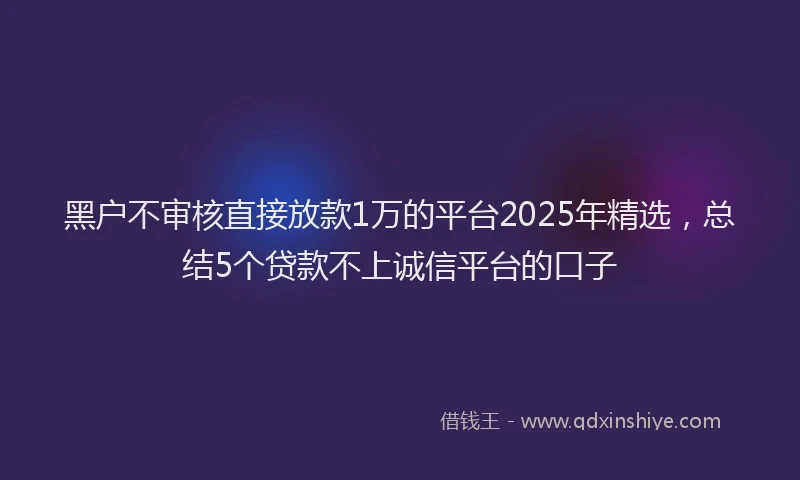 黑户不审核直接放款1万的平台2025年精选，总结5个贷款不上诚信平台的口子