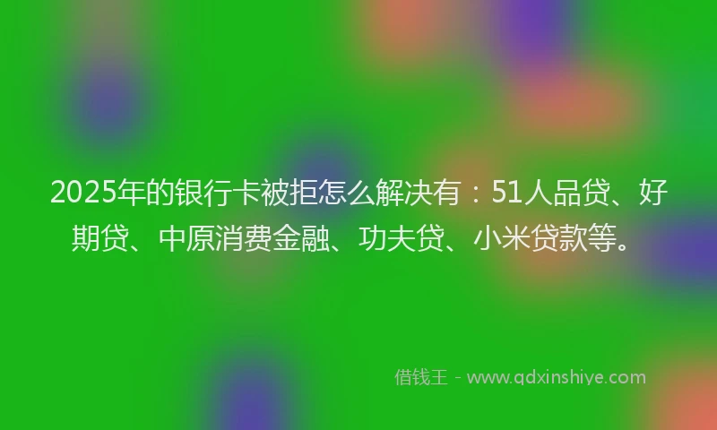 2025年的银行卡被拒怎么解决有：51人品贷、好期贷、中原消费金融、功夫贷、小米贷款等。
