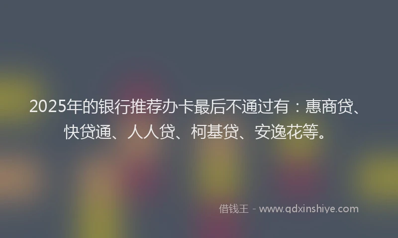 2025年的银行推荐办卡最后不通过有：惠商贷、快贷通、人人贷、柯基贷、安逸花等。