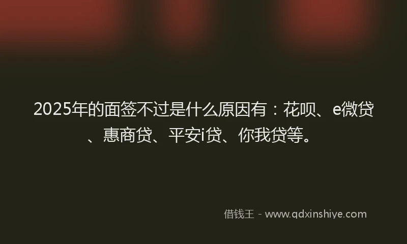 2025年的面签不过是什么原因有：花呗、e微贷、惠商贷、平安i贷、你我贷等。