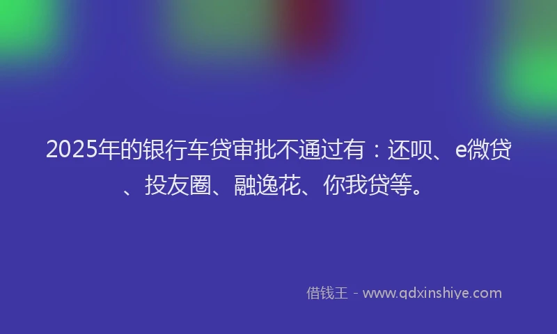 2025年的银行车贷审批不通过有：还呗、e微贷、投友圈、融逸花、你我贷等。
