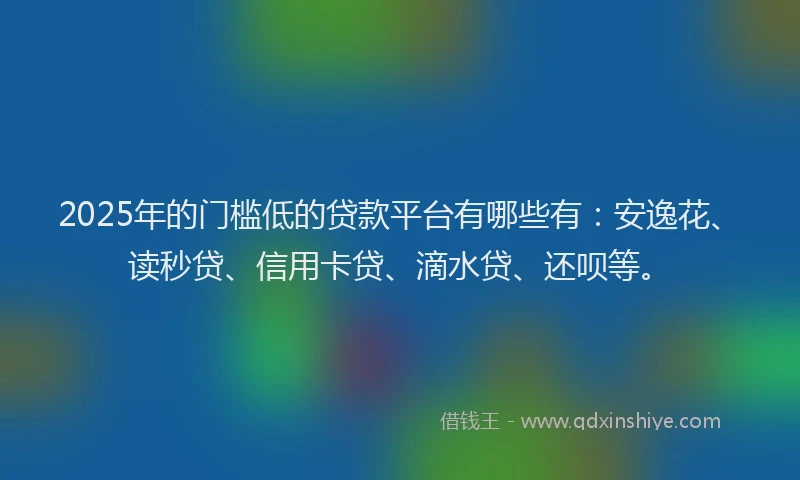 2025年的门槛低的贷款平台有哪些有：安逸花、读秒贷、信用卡贷、滴水贷、还呗等。