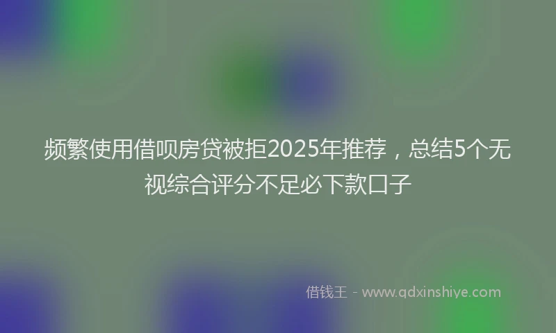频繁使用借呗房贷被拒2025年推荐，总结5个无视综合评分不足必下款口子