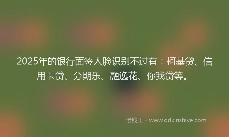 2025年的银行面签人脸识别不过有：柯基贷、信用卡贷、分期乐、融逸花、你我贷等。