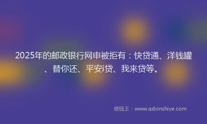 2025年的邮政银行网申被拒有：快贷通、洋钱罐、替你还、平安i贷、我来贷等。