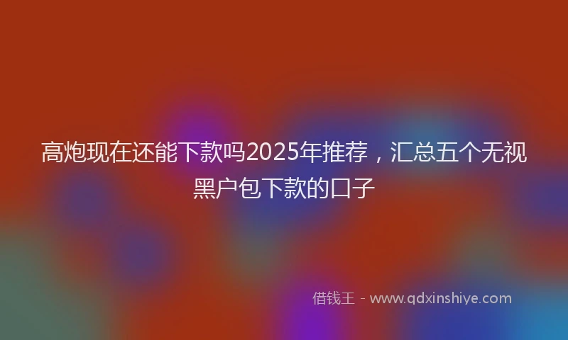 高炮现在还能下款吗2025年推荐，汇总五个无视黑户包下款的口子