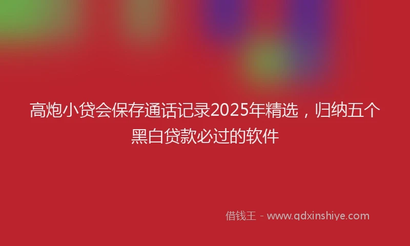 高炮小贷会保存通话记录2025年精选，归纳五个黑白贷款必过的软件