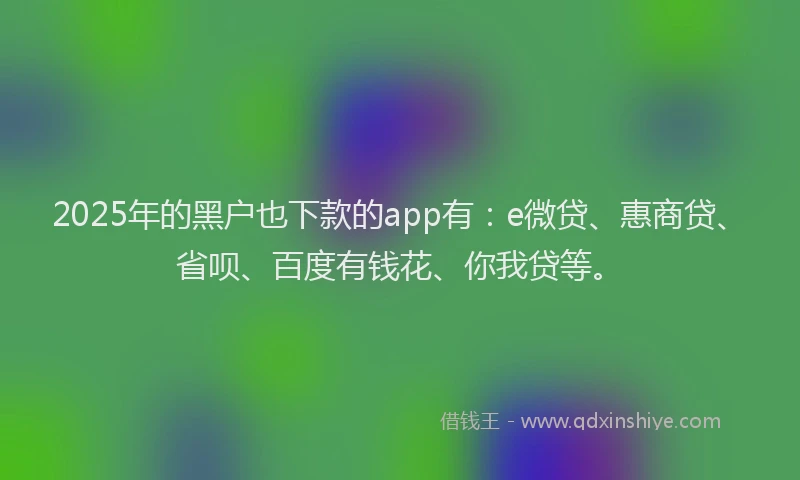 2025年的黑户也下款的app有：e微贷、惠商贷、省呗、百度有钱花、你我贷等。