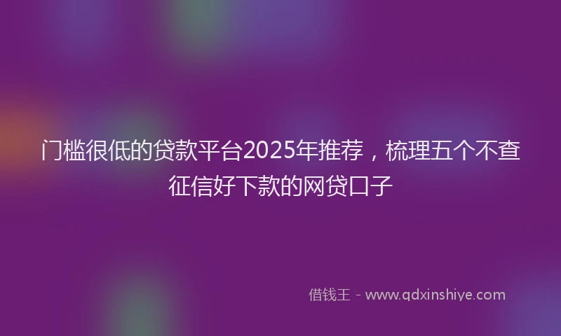 门槛很低的贷款平台2025年推荐，梳理五个不查征信好下款的网贷口子