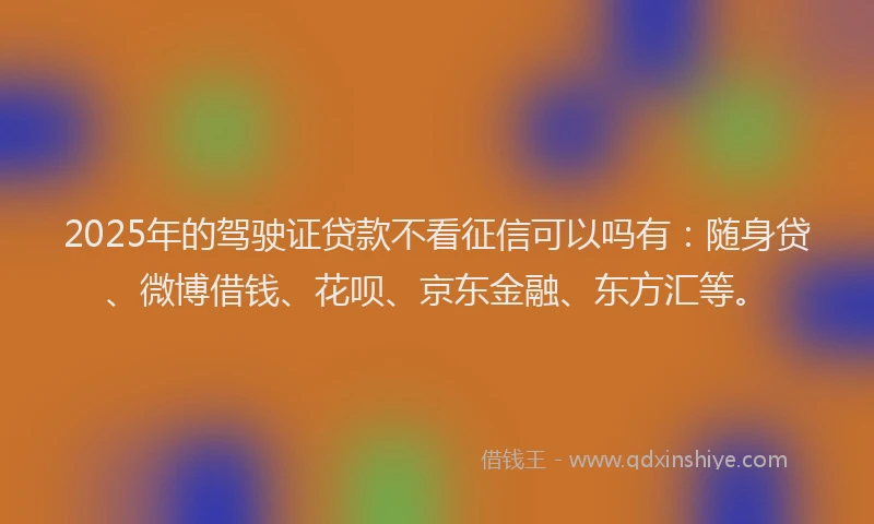 2025年的驾驶证贷款不看征信可以吗有：随身贷、微博借钱、花呗、京东金融、东方汇等。
