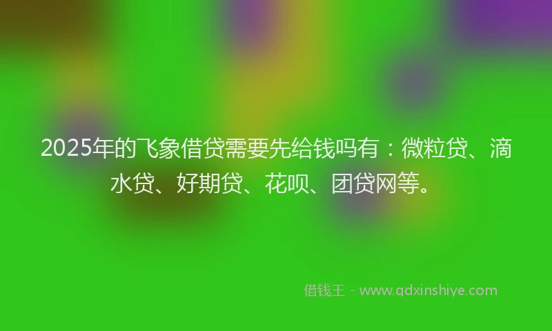 2025年的飞象借贷需要先给钱吗有：微粒贷、滴水贷、好期贷、花呗、团贷网等。