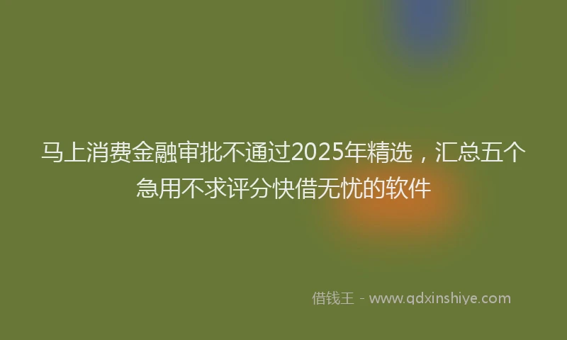 马上消费金融审批不通过2025年精选，汇总五个急用不求评分快借无忧的软件