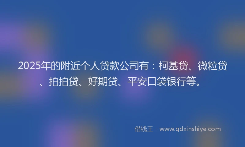 2025年的附近个人贷款公司有：柯基贷、微粒贷、拍拍贷、好期贷、平安口袋银行等。