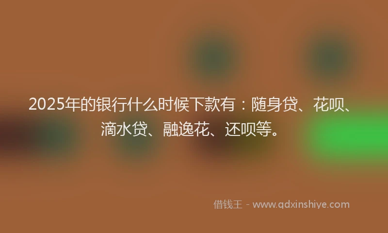 2025年的银行什么时候下款有：随身贷、花呗、滴水贷、融逸花、还呗等。