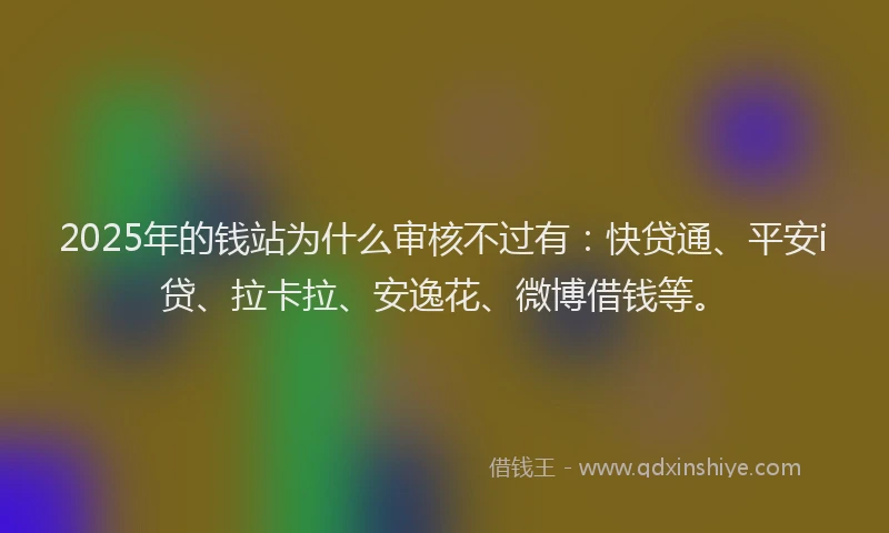2025年的钱站为什么审核不过有：快贷通、平安i贷、拉卡拉、安逸花、微博借钱等。