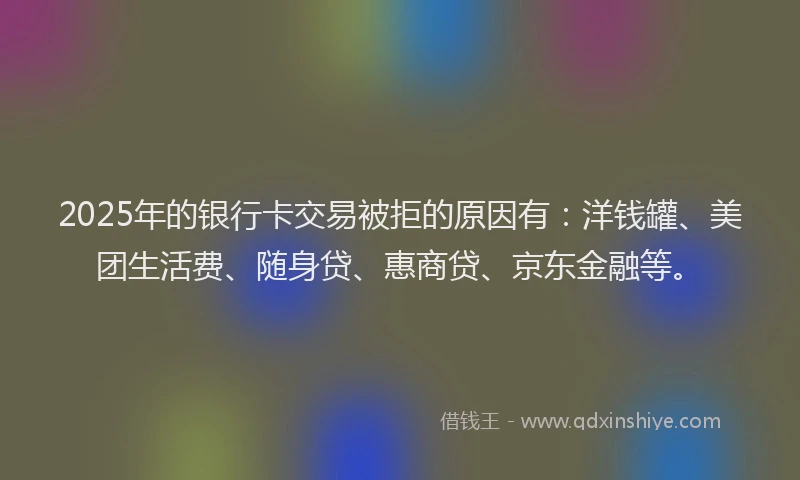 2025年的银行卡交易被拒的原因有：洋钱罐、美团生活费、随身贷、惠商贷、京东金融等。