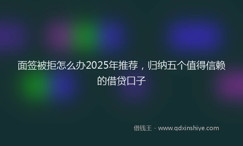 面签被拒怎么办2025年推荐，归纳五个值得信赖的借贷口子