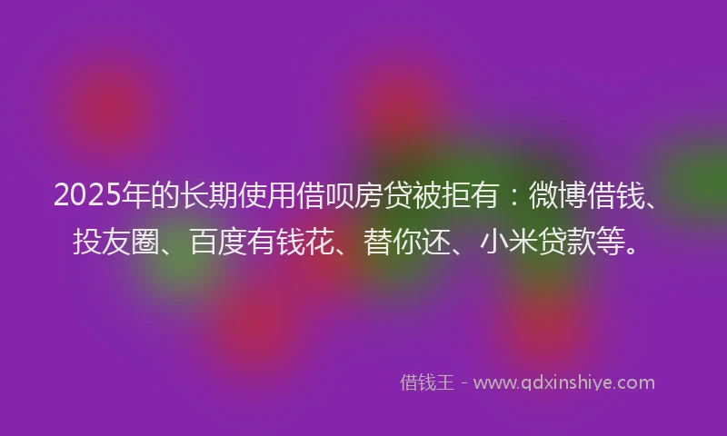 2025年的长期使用借呗房贷被拒有：微博借钱、投友圈、百度有钱花、替你还、小米贷款等。