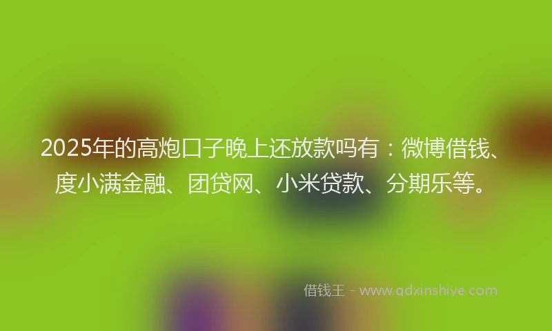 2025年的高炮口子晚上还放款吗有：微博借钱、度小满金融、团贷网、小米贷款、分期乐等。