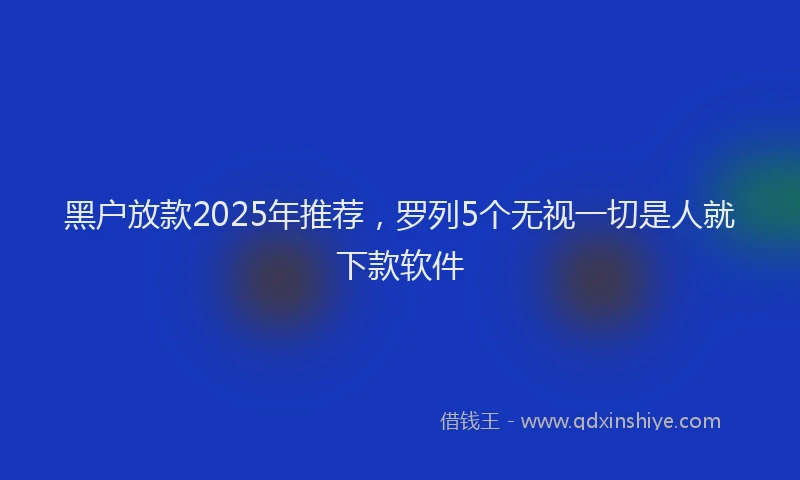 黑户放款2025年推荐，罗列5个无视一切是人就下款软件