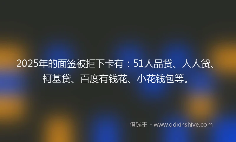 2025年的面签被拒下卡有：51人品贷、人人贷、柯基贷、百度有钱花、小花钱包等。