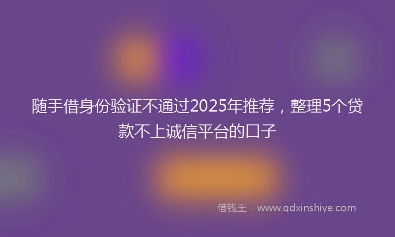 随手借身份验证不通过2025年推荐，整理5个贷款不上诚信平台的口子