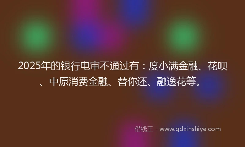 2025年的银行电审不通过有：度小满金融、花呗、中原消费金融、替你还、融逸花等。