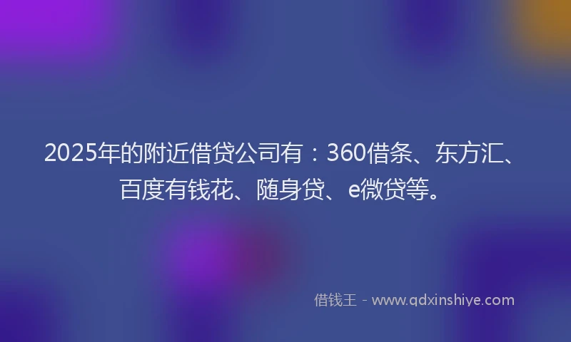 2025年的附近借贷公司有：360借条、东方汇、百度有钱花、随身贷、e微贷等。