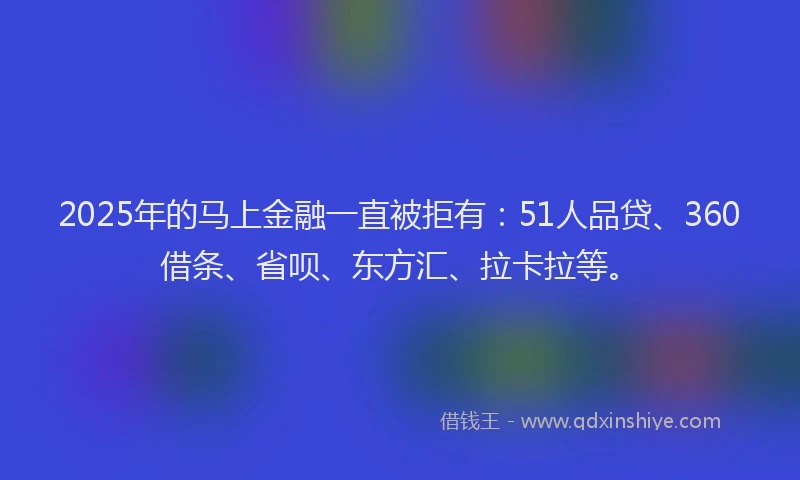 2025年的马上金融一直被拒有：51人品贷、360借条、省呗、东方汇、拉卡拉等。