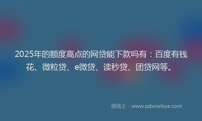 2025年的额度高点的网贷能下款吗有：百度有钱花、微粒贷、e微贷、读秒贷、团贷网等。
