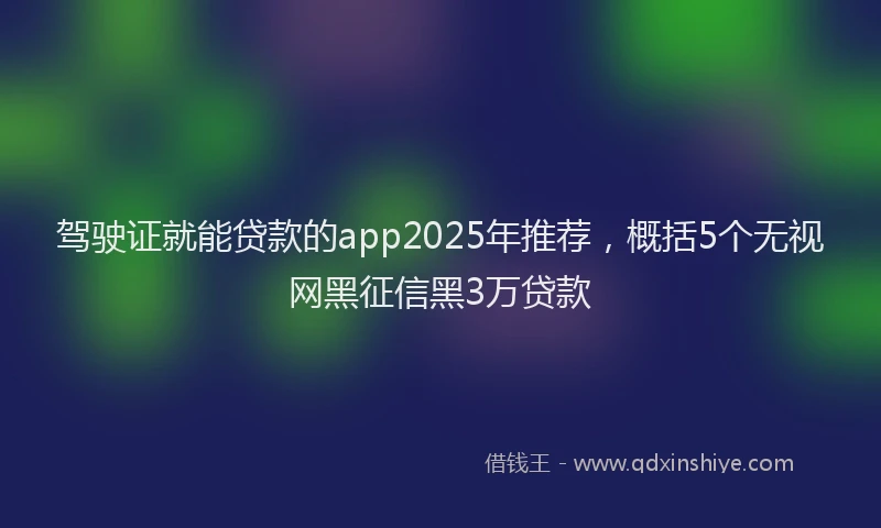 驾驶证就能贷款的app2025年推荐，概括5个无视网黑征信黑3万贷款