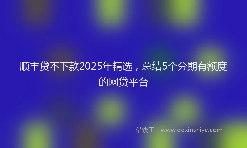 顺丰贷不下款2025年精选，总结5个分期有额度的网贷平台