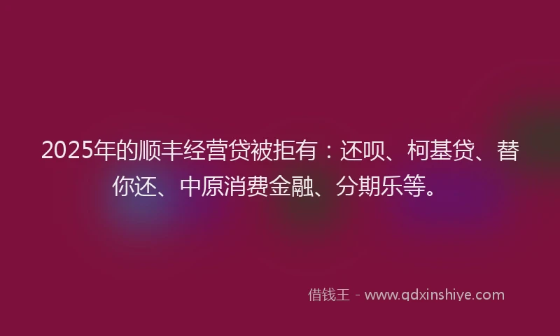 2025年的顺丰经营贷被拒有：还呗、柯基贷、替你还、中原消费金融、分期乐等。