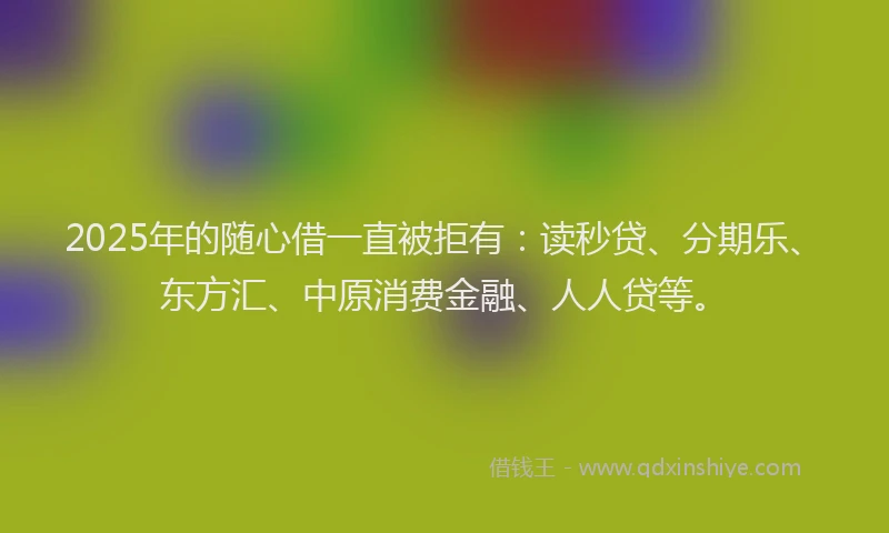 2025年的随心借一直被拒有：读秒贷、分期乐、东方汇、中原消费金融、人人贷等。