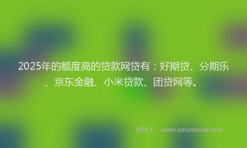 2025年的额度高的贷款网贷有：好期贷、分期乐、京东金融、小米贷款、团贷网等。