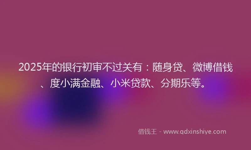 2025年的银行初审不过关有：随身贷、微博借钱、度小满金融、小米贷款、分期乐等。