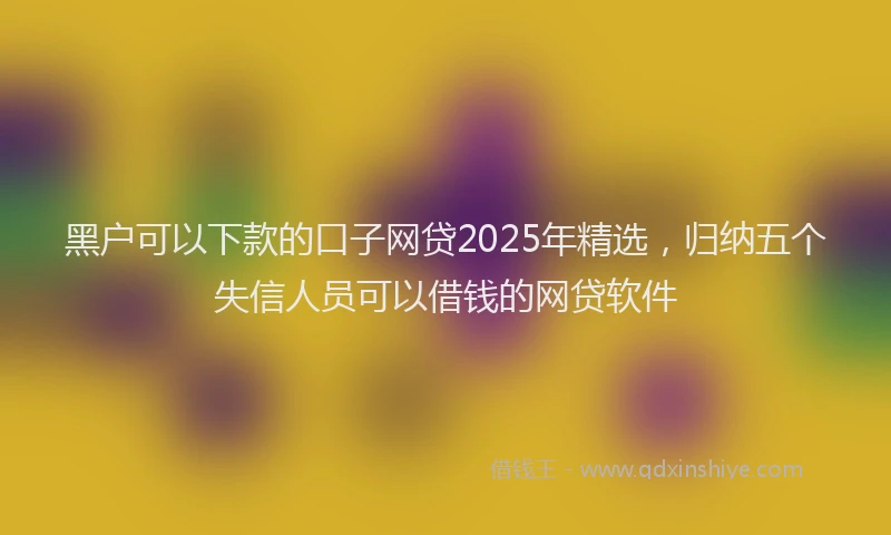 黑户可以下款的口子网贷2025年精选，归纳五个失信人员可以借钱的网贷软件