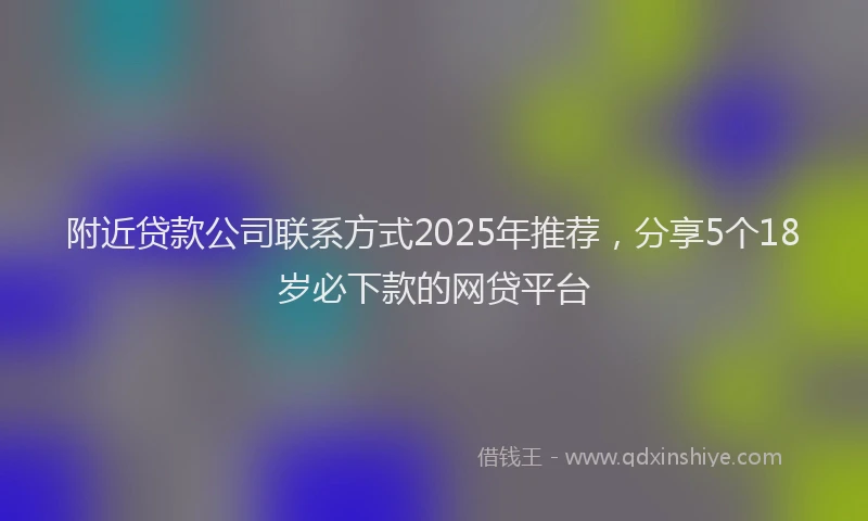 附近贷款公司联系方式2025年推荐，分享5个18岁必下款的网贷平台