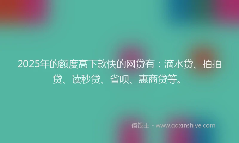 2025年的额度高下款快的网贷有：滴水贷、拍拍贷、读秒贷、省呗、惠商贷等。