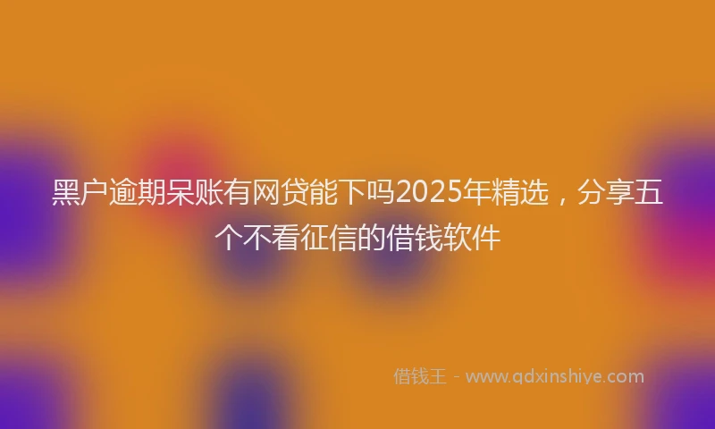 黑户逾期呆账有网贷能下吗2025年精选，分享五个不看征信的借钱软件