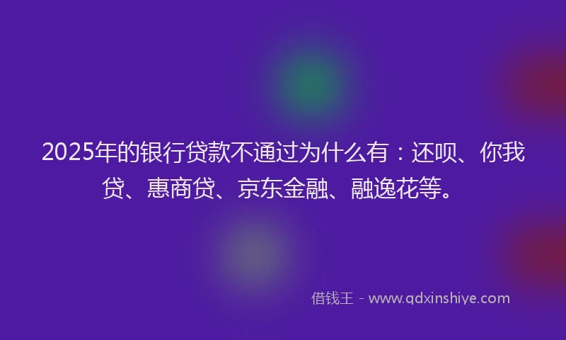 2025年的银行贷款不通过为什么有：还呗、你我贷、惠商贷、京东金融、融逸花等。
