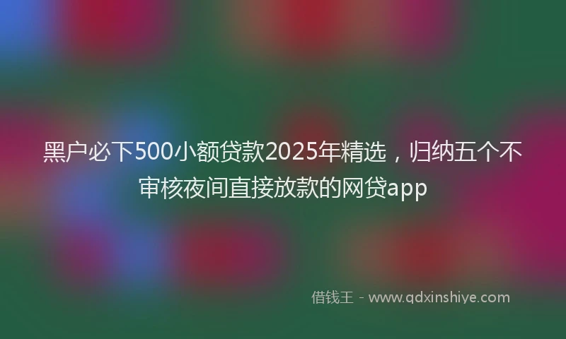 黑户必下500小额贷款2025年精选，归纳五个不审核夜间直接放款的网贷app