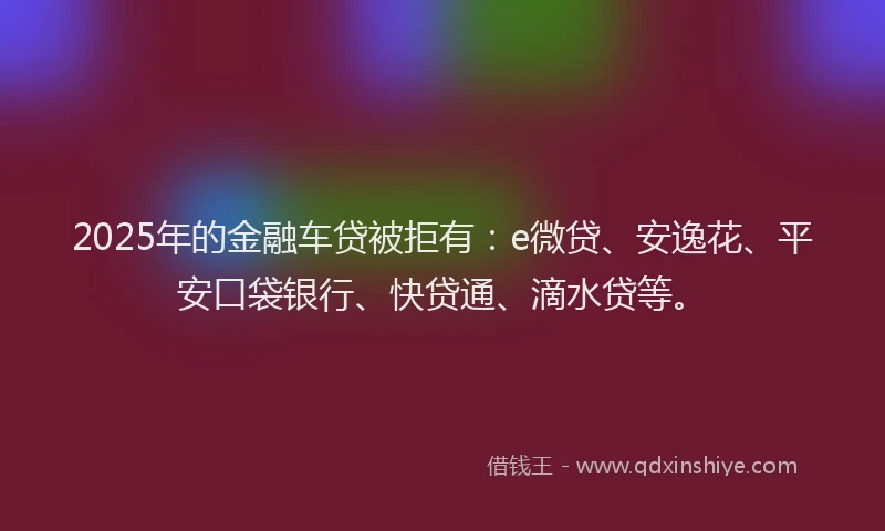 2025年的金融车贷被拒有：e微贷、安逸花、平安口袋银行、快贷通、滴水贷等。